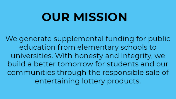 Our Mission. We generate supplemental funding for public education from elementary schools to universities. With honesty and integrity, we build a better tomorrow for students and our communities through the responsible sale of entertaining Lottery products. 