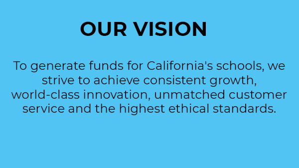 Tầm nhìn của chúng tôi. Để tạo nguồn tiền tài trợ cho các trường học tại California, chúng tôi phấn đấu để tăng trưởng ổn định, đổi mới tầm cỡ thế giới, cung cấp dịch vụ khách hàng vượt trội và tuân thủ các tiêu chuẩn đạo đức cao nhất. 